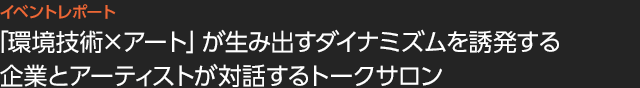 「環境技術×アート」が生み出すダイナミズムを誘発する企業とアーティストが対話するトークサロン
